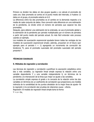 Primero se dividen los datos en dos grupos iguales y se calcula el promedio de
cada uno. Este promedio se centra en el punto medio del intervalo; si hubiera 12
datos en el grupo, el promedio estaría en 6.5
La diferencia entre los dos promedios es el cambio en la demanda respecto a la
media de cada conjunto de datos. Para convertir esta diferencia en una estimación
de la pendiente, se divide entre el número de periodos que separan los dos
promedios.
Después, para obtener una estimación de la ordenada, se usa el promedio global y
la estimación de la pendiente por periodo multiplicados por el número de periodos
a partir del punto medio del periodo actual. Es más fácil entender este proceso
usando un ejemplo.
Los modelos de suavización exponencial ajustada tienen todas las ventajas de los
modelos de suavización exponencial simple; además, proyectan en el futuro (por
ejemplo para el periodo t + 1) agregando un incremento de corrección de
tendencia Tt, para el promedio suavizado del promedio suavizado del periodo
presente F.
TÉCNICAS CAUSALES
E. Métodos de regresión y correlación
Las técnicas de regresión y correlación cuantifican la asociación estadística entre
dos o más variables. La regresión lineal simple expresa la relación entre una
variable dependiente Y y una variable independiente X, en términos de la
pendiente y la intersección de la línea que mejor se ajuste a las variables.
La correlación simple expresa el grado o la cercanía de la relación entre las dos
variables en términos de un coeficiente de correlación que proporciona una medida
indirecta de la variabilidad de los puntos alrededor de la mejor línea de ajuste- Ni
la regresión ni la correlación dan pruebas de relaciones causa – efecto.
Regresión: El modelo de regresión lineal simple toma la forma
Y = a + bx,
 