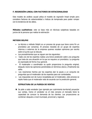 F. REGRESIÓN LINEAL CON FACTORES DE ESTACIONALIDAD
Este modelo de análisis causal utiliza el modelo de regresión lineal simple pero
considera factores de estacionalidad o índices de temporada para poder romper
con la tendencia de los datos.
Métodos cualitativos: este se basa más en técnicas subjetivas basadas en
juicios de la persona que realiza la estimación
METODO DELPHI
 La técnica o método Delphi es un proceso de grupo que tiene como fin un
pronóstico por consenso. El proceso necesita de un grupo de expertos
internos o externos de la empresa quienes recaban opiniones por escrito
sobre el punto que se discute.
 Los procedimientos que se siguen son los siguientes:
 Cada uno de los expertos realiza una breve predicción sobre una pregunta
que trata de una situación en la que se requiere un pronóstico. La pregunta
es expresada de forma muy general.
 El moderador o coordinador es quién proporciona la pregunta original,
después reúne las opiniones poniéndolas en términos claros y finalmente las
edita.
 Los resúmenes hechos por los expertos dan la pauta a un conjunto de
preguntas que el moderador da los expertos para ser contestadas.
 Las respuestas son de nuevo recopiladas por el moderador, este proceso se
repite hasta que el moderador este de acuerdo con la predicción general.
ESTRUCTURA DE LA FUERZA DE VENTAS
 Se pide a cada vendedor (por ejemplo por cubrimiento territorial) proyectar
sus ventas. Como el vendedor es el más cercano al mercado tiene la
capacidad de conocer la demanda de los clientes. Las proyecciones se
combinan después a nivel municipal, provincial y regional.
 