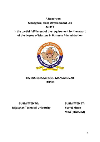 1
A Report on
Managerial Skills Development Lab
M-319
In the partial fulfillment of the requirement for the award
of the degree of Masters in Business Administration
IPS BUSINESS SCHOOL, MANSAROVAR
JAIPUR
SUBMITTED TO: SUBMITTED BY:
Rajasthan Technical University Yuvraj Khare
MBA (IIIrd SEM)
 