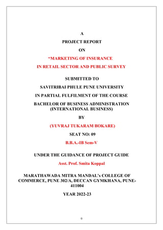 0
A
PROJECT REPORT
ON
“MARKETING OF INSURANCE
IN RETAIL SECTOR AND PUBLIC SURVEY
SUBMITTED TO
SAVITRIBAI PHULE PUNE UNIVERSITY
IN PARTIAL FULFILMENT OF THE COURSE
BACHELOR OF BUSINESS ADMINISTRATION
(INTERNATIONAL BUSINESS)
BY
(YUVRAJ TUKARAM BOKARE)
SEAT NO: 09
B.B.A.-IB Sem-V
UNDER THE GUIDANCE OF PROJECT GUIDE
Asst. Prof. Smita Koppal
MARATHAWADA MITRA MANDAL’s COLLEGE OF
COMMERCE, PUNE 302/A, DECCAN GYMKHANA, PUNE-
411004
YEAR 2022-23
 