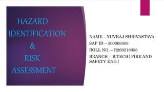 NAME – YUVRAJ SHRIVASTAVA
SAP ID – 500069508
ROLL NO. – R260218058
BRANCH – B.TECH{ FIRE AND
SAFETY ENG.}
HAZARD
IDENTIFICATION
&
RISK
ASSESSMENT
 