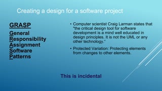 GRASP
General
Responsibility
Assignment
Software
Patterns
• Computer scientist Craig Larman states that
"the critical design tool for software
development is a mind well educated in
design principles. It is not the UML or any
other technology.“
• Protected Variation: Protecting elements
from changes to other elements.
Creating a design for a software project
This is incidental
 