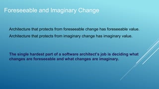 Foreseeable and Imaginary Change
Architecture that protects from foreseeable change has foreseeable value.
Architecture that protects from imaginary change has imaginary value.
The single hardest part of a software architect’s job is deciding what
changes are foreseeable and what changes are imaginary.
 