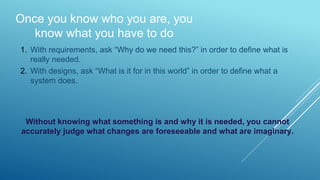 Once you know who you are, you
know what you have to do
1. With requirements, ask “Why do we need this?” in order to define what is
really needed.
2. With designs, ask “What is it for in this world” in order to define what a
system does.
Without knowing what something is and why it is needed, you cannot
accurately judge what changes are foreseeable and what are imaginary.
 