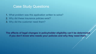 Case Study Questions
1. What problem was this application written to solve?
2. Why did these insurance policies exist?
3. Why did the customer need them?
The effects of legal changes in policyholder eligibility can’t be determined
if you don’t know who needs your policies and why they need them.
 