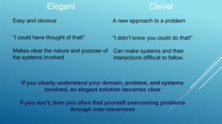 Elegant Clever
Easy and obvious A new approach to a problem
If you clearly understand your domain, problem, and systems
involved, an elegant solution becomes clear
If you don’t, then you often find yourself overcoming problems
through over-cleverness
“I could have thought of that!”
Makes clear the nature and purpose of
the systems involved
“I didn’t know you could do that!”
Can make systems and their
interactions difficult to follow.
 