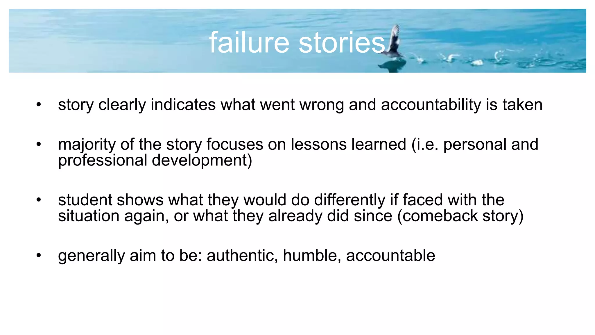 failure stories
• story clearly indicates what went wrong and accountability is taken
• majority of the story focuses on lessons learned (i.e. personal and
professional development)
• student shows what they would do differently if faced with the
situation again, or what they already did since (comeback story)
• generally aim to be: authentic, humble, accountable
 