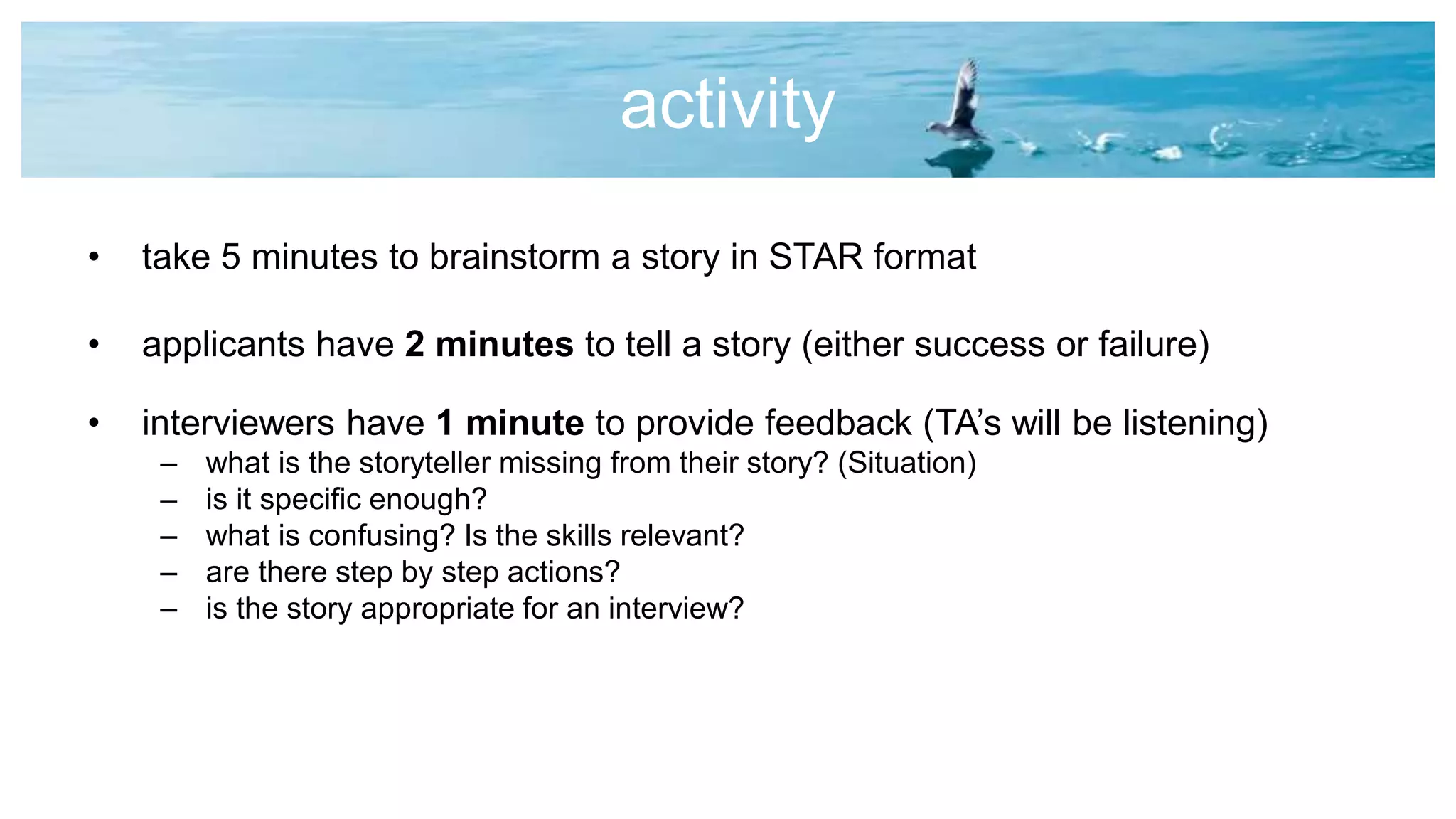 activity
• take 5 minutes to brainstorm a story in STAR format
• applicants have 2 minutes to tell a story (either success or failure)
• interviewers have 1 minute to provide feedback (TA’s will be listening)
– what is the storyteller missing from their story? (Situation)
– is it specific enough?
– what is confusing? Is the skills relevant?
– are there step by step actions?
– is the story appropriate for an interview?
 