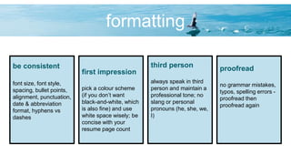 formatting
be consistent
font size, font style,
spacing, bullet points,
alignment, punctuation,
date & abbreviation
format, hyphens vs
dashes
first impression
pick a colour scheme
(if you don’t want
black-and-white, which
is also fine) and use
white space wisely; be
concise with your
resume page count
third person
always speak in third
person and maintain a
professional tone; no
slang or personal
pronouns (he, she, we,
I)
proofread
no grammar mistakes,
typos, spelling errors -
proofread then
proofread again
 