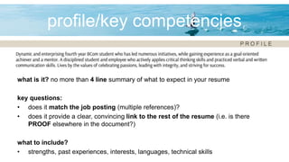 profile/key competencies
what is it? no more than 4 line summary of what to expect in your resume
key questions:
• does it match the job posting (multiple references)?
• does it provide a clear, convincing link to the rest of the resume (i.e. is there
PROOF elsewhere in the document?)
what to include?
• strengths, past experiences, interests, languages, technical skills
 