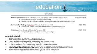 education
what to include?
• degree (write it out fully) and specialization
• GPA –score/%/letter grade, indicating the school scale
• no laundry lists of courses: only specific, relevant courses
• key/relevant projects and awards: write in accomplishment statement form
• don’t include high school stuff unless you’re still in first year!
 