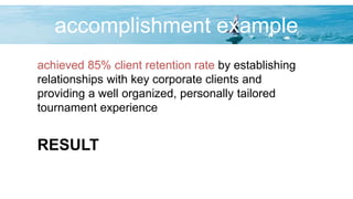 accomplishment example
achieved 85% client retention rate by establishing
relationships with key corporate clients and
providing a well organized, personally tailored
tournament experience
RESULT
 