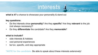 interests
what is it? a chance to showcase your personality & stand out
key questions:
• Do the interests show personality? Are they specific? Are they relevant to the job
(not always necessary)?
• Do they differentiate the candidate? Are they memorable?
what to include?
• side interests & hobbies
• cool personal experiences
• be fun, specific, and stay appropriate
*NOTE for the candidate: Be able to speak about these interests extensively!
 
