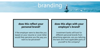branding
does this reflect your
personal brand?
if the employer were to describe you
based on your resume or cover letter
would they perceive you the way you
want to be perceived?
does this align with your
employer’s brand?
investment banks will look for
different personal brands from
advertising agencies. are you tailoring
the best and most applicable parts of
yourself to the company?
 