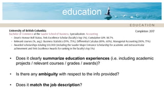 education
• Does it clearly summarize education experiences (i.e. including academic
projects / relevant courses / grades / awards)?
• Is there any ambiguity with respect to the info provided?
• Does it match the job description?
 