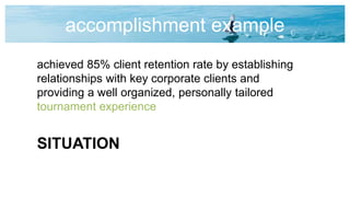 accomplishment example
achieved 85% client retention rate by establishing
relationships with key corporate clients and
providing a well organized, personally tailored
tournament experience
SITUATION
 