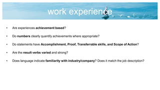 work experience
• Are experiences achievement based?
• Do numbers clearly quantify achievements where appropriate?
• Do statements have Accomplishment, Proof, Transferrable skills, and Scope of Action?
• Are the result verbs varied and strong?
• Does language indicate familiarity with industry/company? Does it match the job description?
 