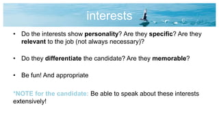 interests
• Do the interests show personality? Are they specific? Are they
relevant to the job (not always necessary)?
• Do they differentiate the candidate? Are they memorable?
• Be fun! And appropriate
*NOTE for the candidate: Be able to speak about these interests
extensively!
 