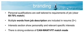 branding
• Personal qualifications are well tailored to requirements of job (clear
60-70% match)
• Multiple words from job description are included in resume (5+)
• Interests section show personality and relevant specific interests
• There is strong evidence of CAN-WANT-FIT match made
 