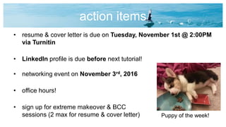 action items
• resume & cover letter is due on Tuesday, November 1st @ 2:00PM
via Turnitin
• LinkedIn profile is due before next tutorial!
• networking event on November 3rd, 2016
• office hours!
• sign up for extreme makeover & BCC
sessions (2 max for resume & cover letter) Puppy of the week!
 