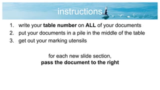 instructions
1. write your table number on ALL of your documents
2. put your documents in a pile in the middle of the table
3. get out your marking utensils
for each new slide section,
pass the document to the right
 