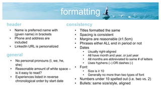 formatting
• Name is preferred name with
(given name) in brackets
• Phone and address are
included
• LinkedIn URL is personalized
header
• No personal pronouns (I, we, he,
she)
• Reasonable amount of white space –
is it easy to read?
• Experiences listed in reverse
chronological order by start date
general
• Titles formatted the same
• Spacing is consistent
• Margins are reasonable (≥1.5cm)
• Phrases either ALL end in period or not
• Dates
• Usually right-aligned
• All have month and year, or just year
• All months are abbreviated to same # of letters
• Uses hyphens (–) OR dashes (-)
• Font:
• Size is ≥ 10
• Generally no more than two types of font
• Numbers under 10 spelled out (i.e. two vs. 2)
• Bullets: same size/style, aligned
consistency
 