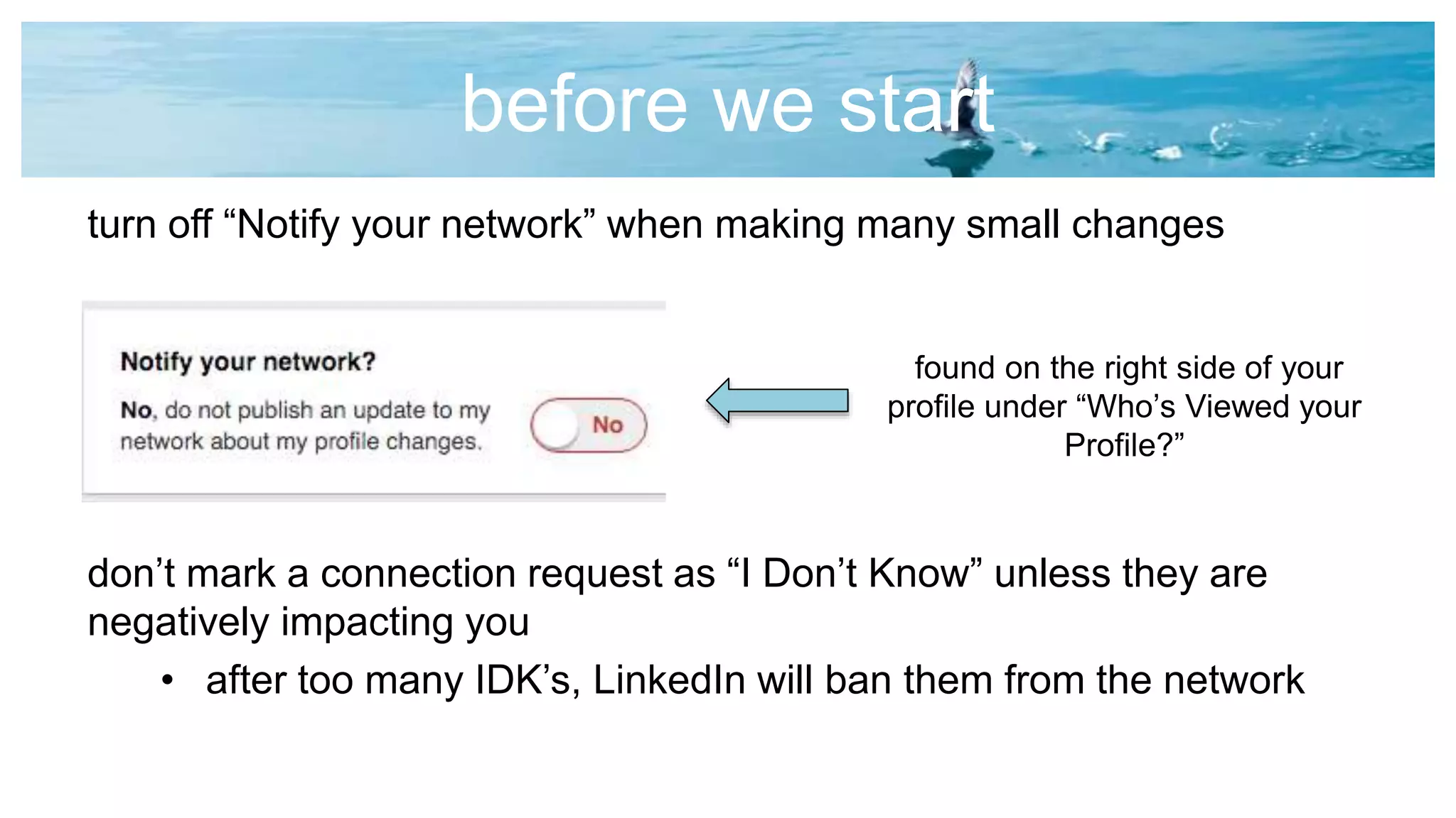 before we start
turn off “Notify your network” when making many small changes
don’t mark a connection request as “I Don’t Know” unless they are
negatively impacting you
• after too many IDK’s, LinkedIn will ban them from the network
found on the right side of your
profile under “Who’s Viewed your
Profile?”
 