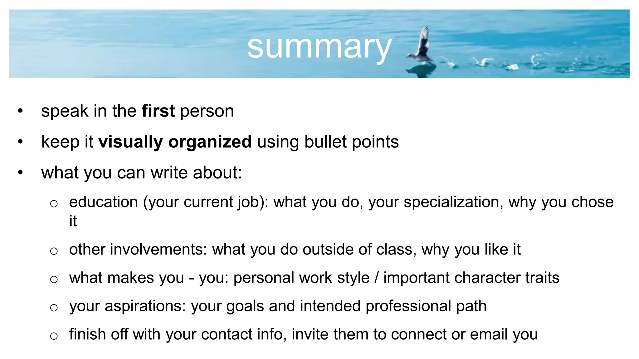 summary
• speak in the first person
• keep it visually organized using bullet points
• what you can write about:
o education (your current job): what you do, your specialization, why you chose
it
o other involvements: what you do outside of class, why you like it
o what makes you - you: personal work style / important character traits
o your aspirations: your goals and intended professional path
o finish off with your contact info, invite them to connect or email you
 