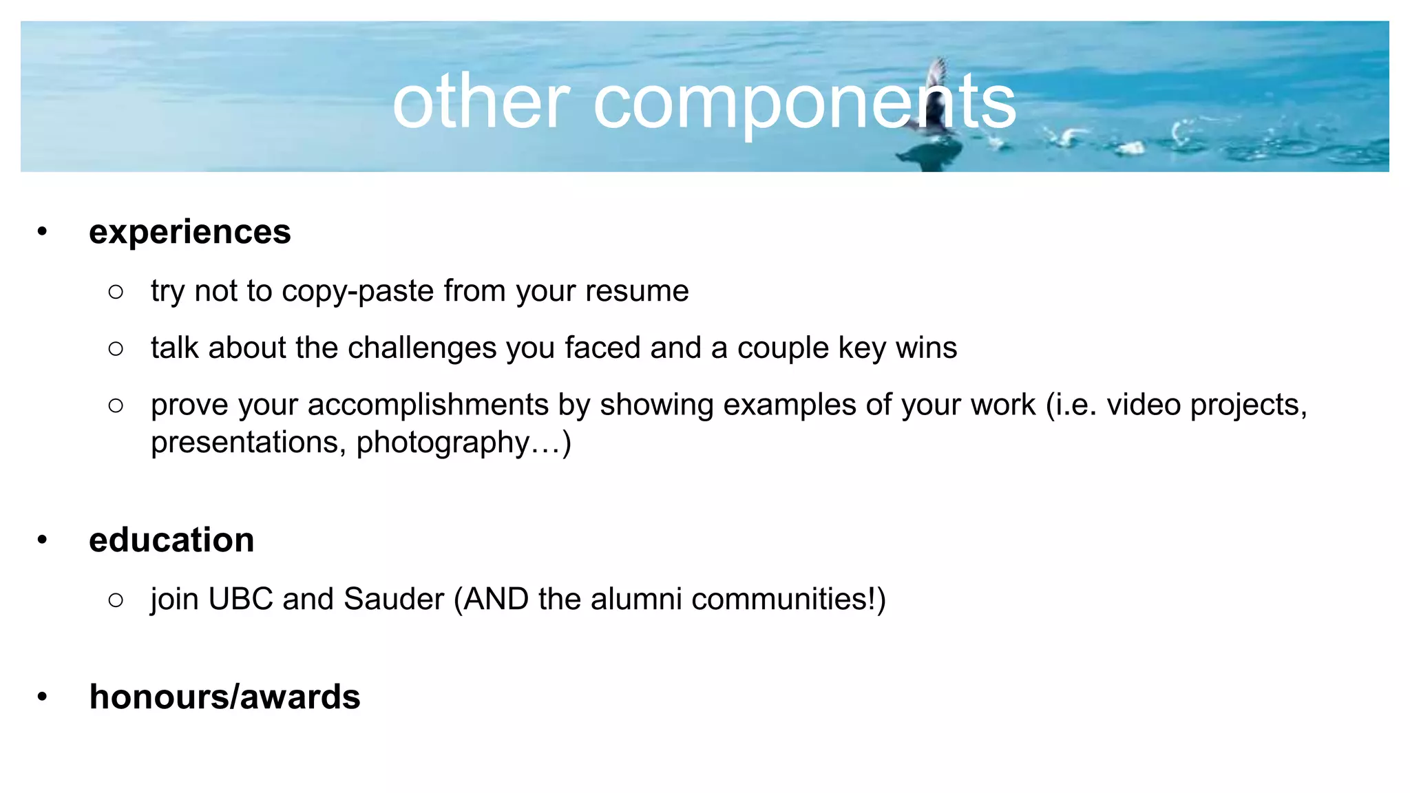 other components
• experiences
o try not to copy-paste from your resume
o talk about the challenges you faced and a couple key wins
o prove your accomplishments by showing examples of your work (i.e. video projects,
presentations, photography…)
• education
o join UBC and Sauder (AND the alumni communities!)
• honours/awards
 
