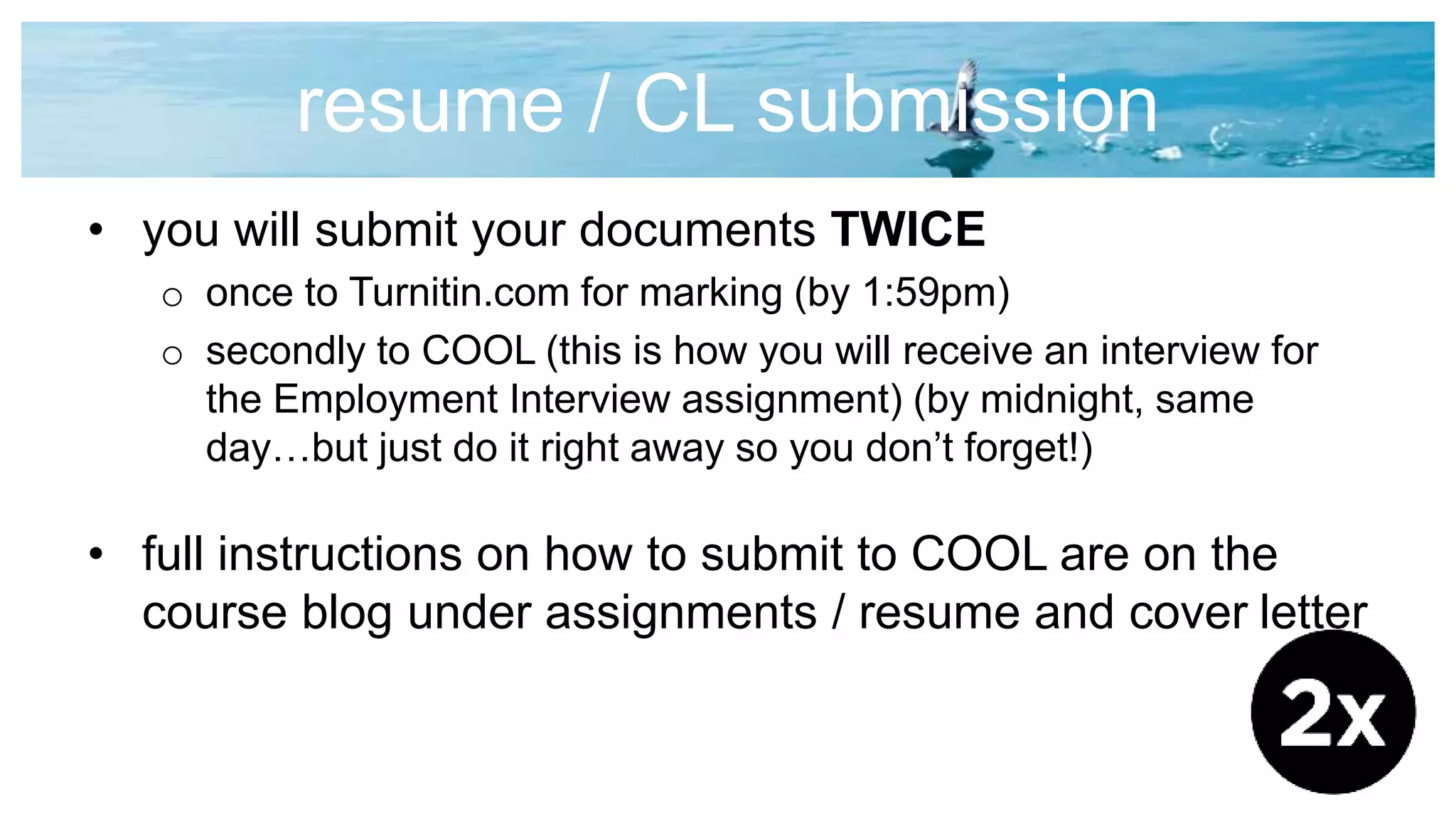 resume / CL submission
• you will submit your documents TWICE
o once to Turnitin.com for marking (by 1:59pm)
o secondly to COOL (this is how you will receive an interview for
the Employment Interview assignment) (by midnight, same
day…but just do it right away so you don’t forget!)
• full instructions on how to submit to COOL are on the
course blog under assignments / resume and cover letter
 