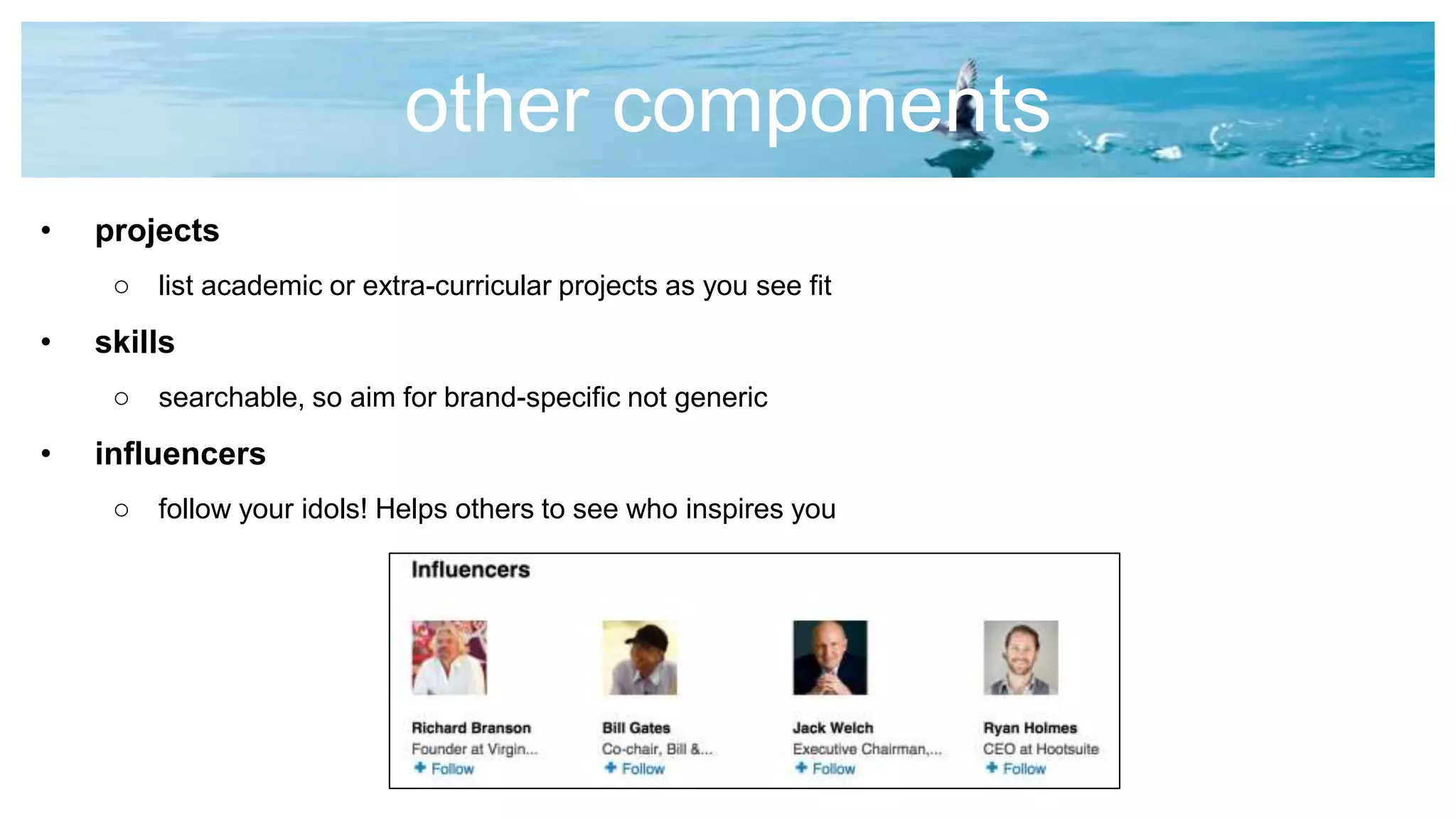 other components
• projects
o list academic or extra-curricular projects as you see fit
• skills
o searchable, so aim for brand-specific not generic
• influencers
o follow your idols! Helps others to see who inspires you
 