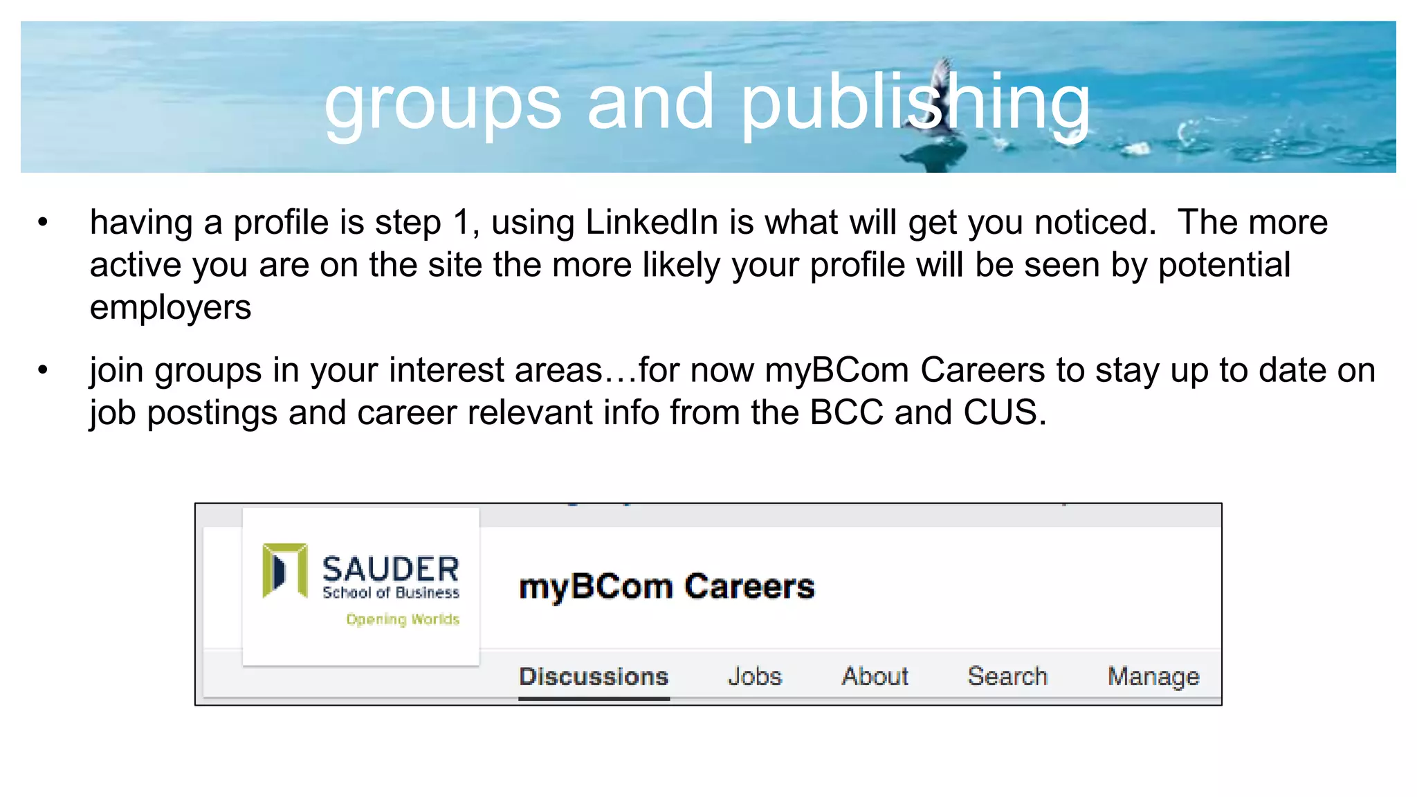 groups and publishing
• having a profile is step 1, using LinkedIn is what will get you noticed. The more
active you are on the site the more likely your profile will be seen by potential
employers
• join groups in your interest areas…for now myBCom Careers to stay up to date on
job postings and career relevant info from the BCC and CUS.
 