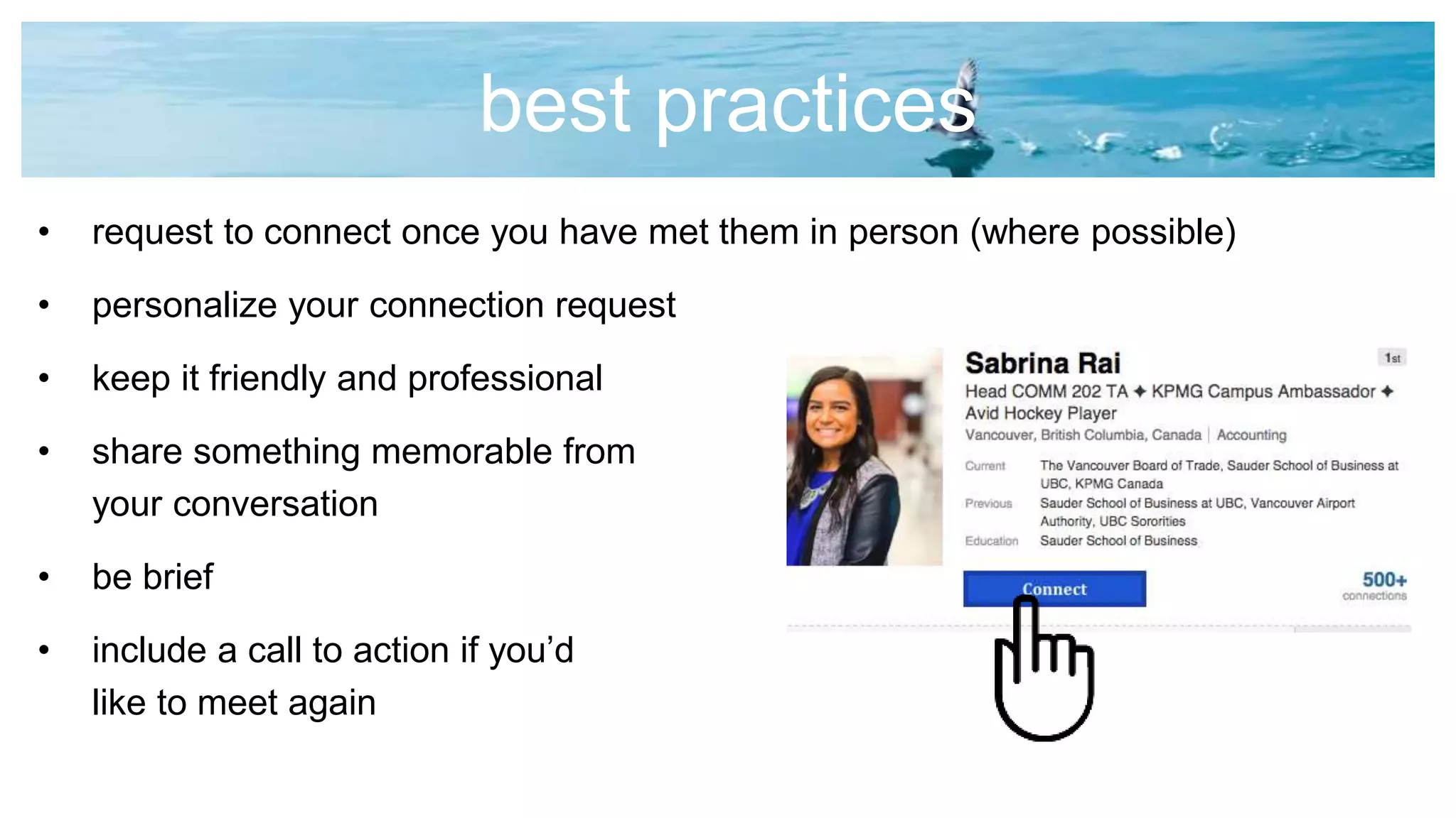 best practices
• request to connect once you have met them in person (where possible)
• personalize your connection request
• keep it friendly and professional
• share something memorable from
your conversation
• be brief
• include a call to action if you’d
like to meet again
 