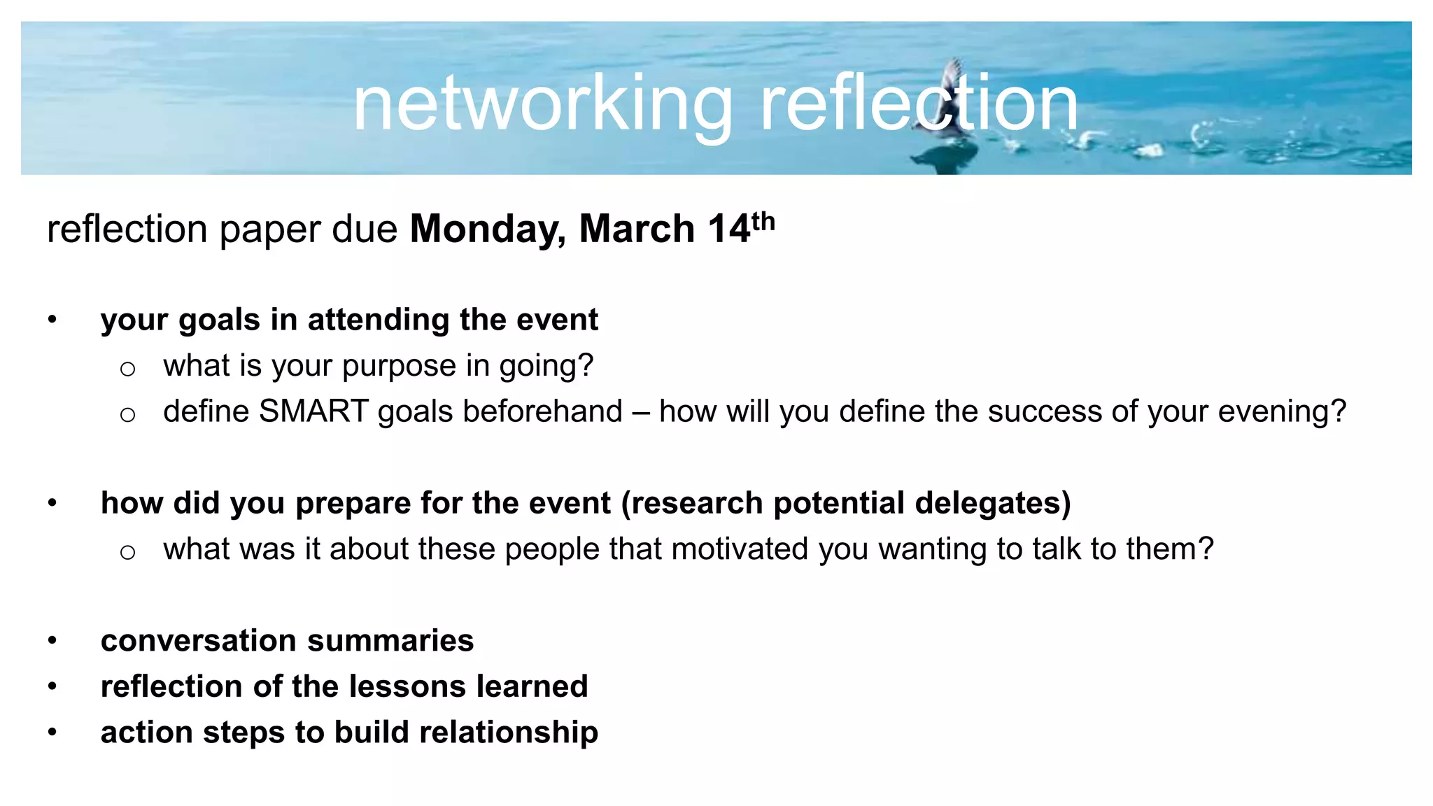 networking reflection
reflection paper due Monday, March 14th
• your goals in attending the event
o what is your purpose in going?
o define SMART goals beforehand – how will you define the success of your evening?
• how did you prepare for the event (research potential delegates)
o what was it about these people that motivated you wanting to talk to them?
• conversation summaries
• reflection of the lessons learned
• action steps to build relationship
 