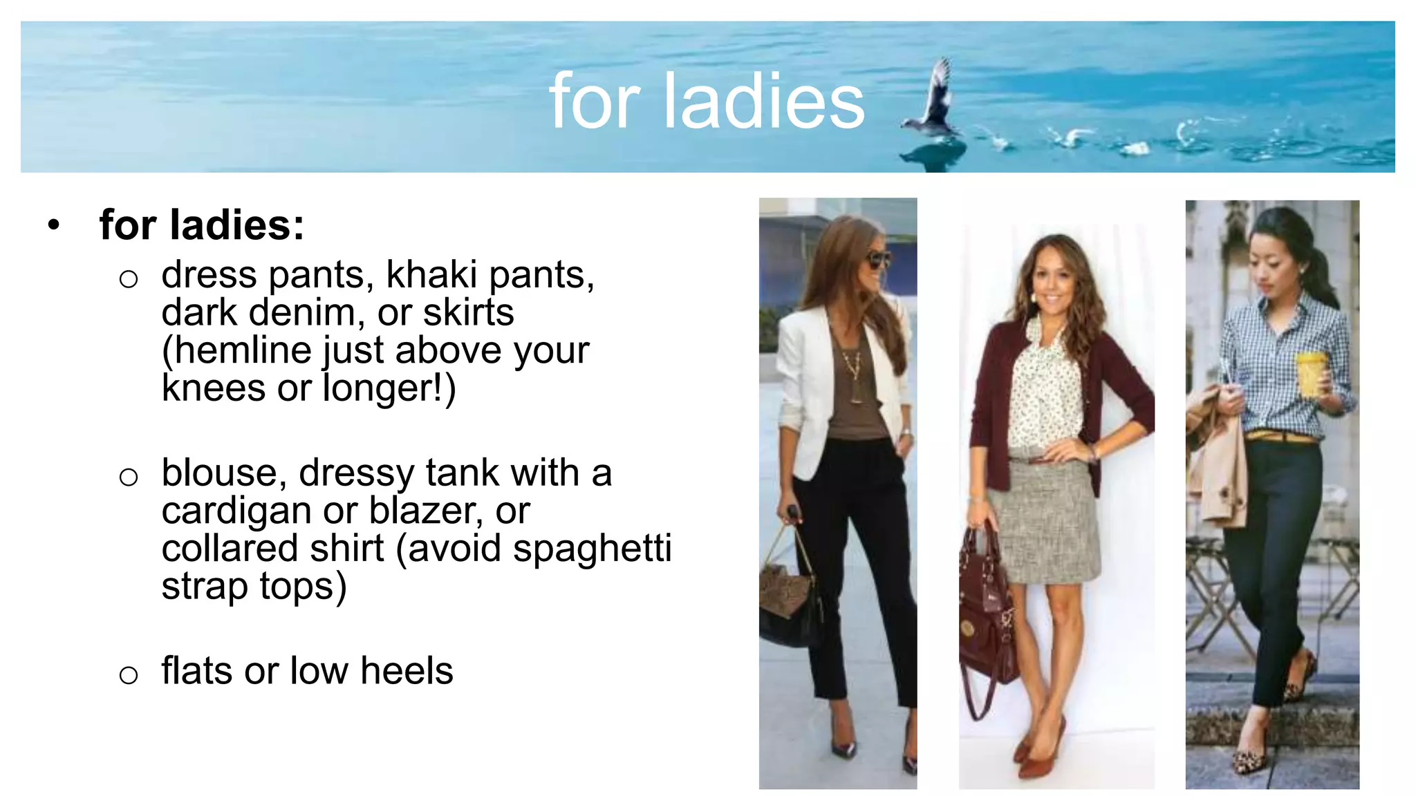 for ladies
• for ladies:
o dress pants, khaki pants,
dark denim, or skirts
(hemline just above your
knees or longer!)
o blouse, dressy tank with a
cardigan or blazer, or
collared shirt (avoid spaghetti
strap tops)
o flats or low heels
 