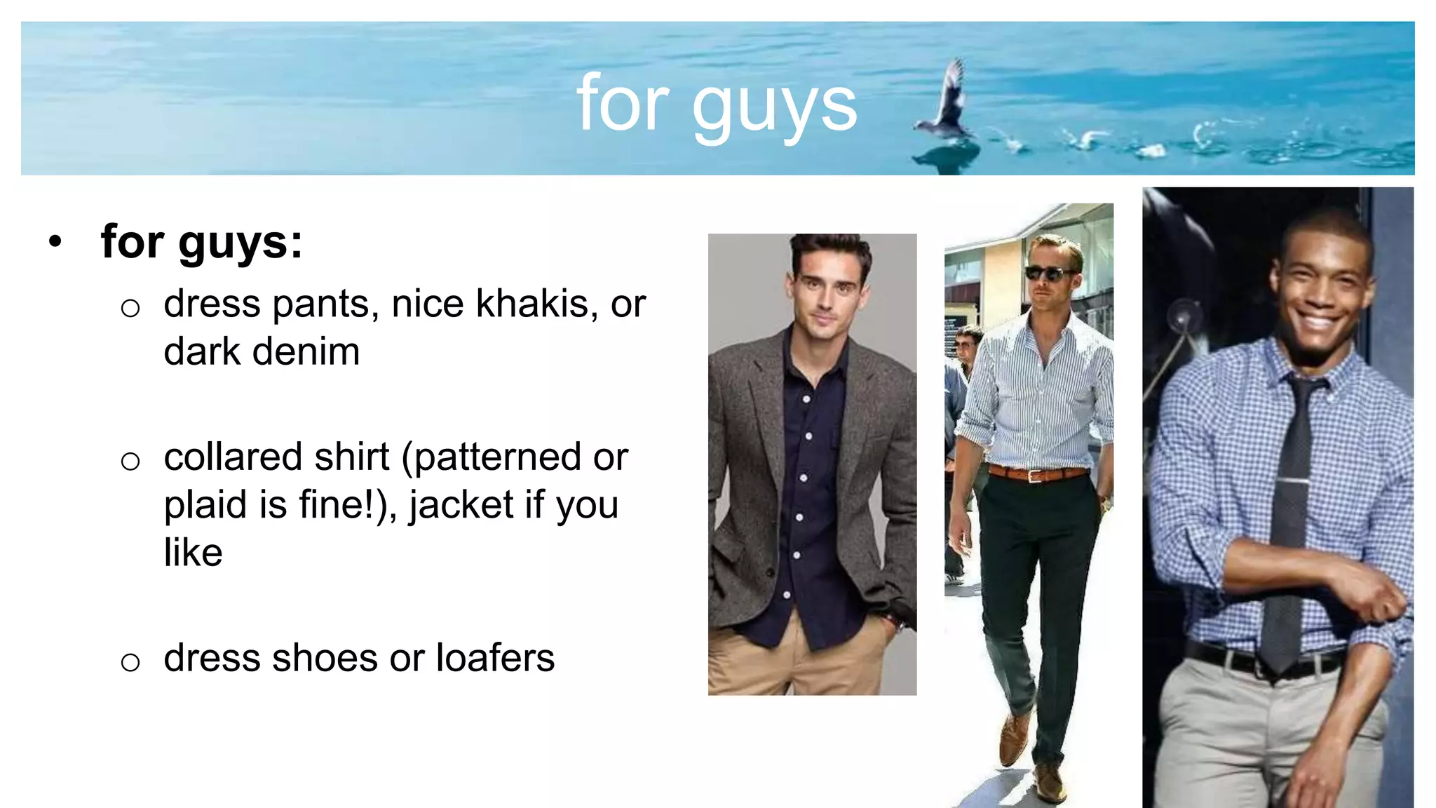 for guys
• for guys:
o dress pants, nice khakis, or
dark denim
o collared shirt (patterned or
plaid is fine!), jacket if you
like
o dress shoes or loafers
 