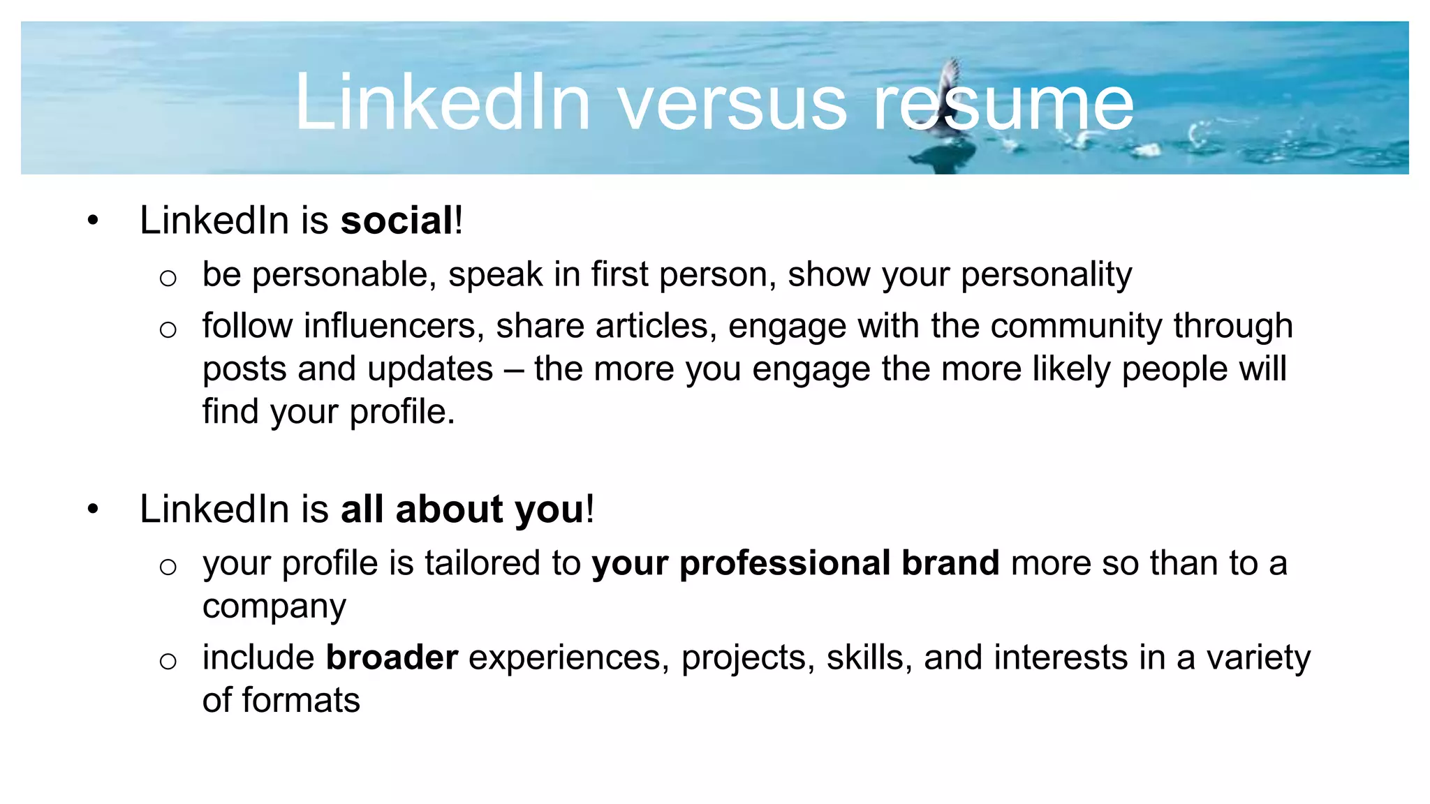 LinkedIn versus resume
• LinkedIn is social!
o be personable, speak in first person, show your personality
o follow influencers, share articles, engage with the community through
posts and updates – the more you engage the more likely people will
find your profile.
• LinkedIn is all about you!
o your profile is tailored to your professional brand more so than to a
company
o include broader experiences, projects, skills, and interests in a variety
of formats
 