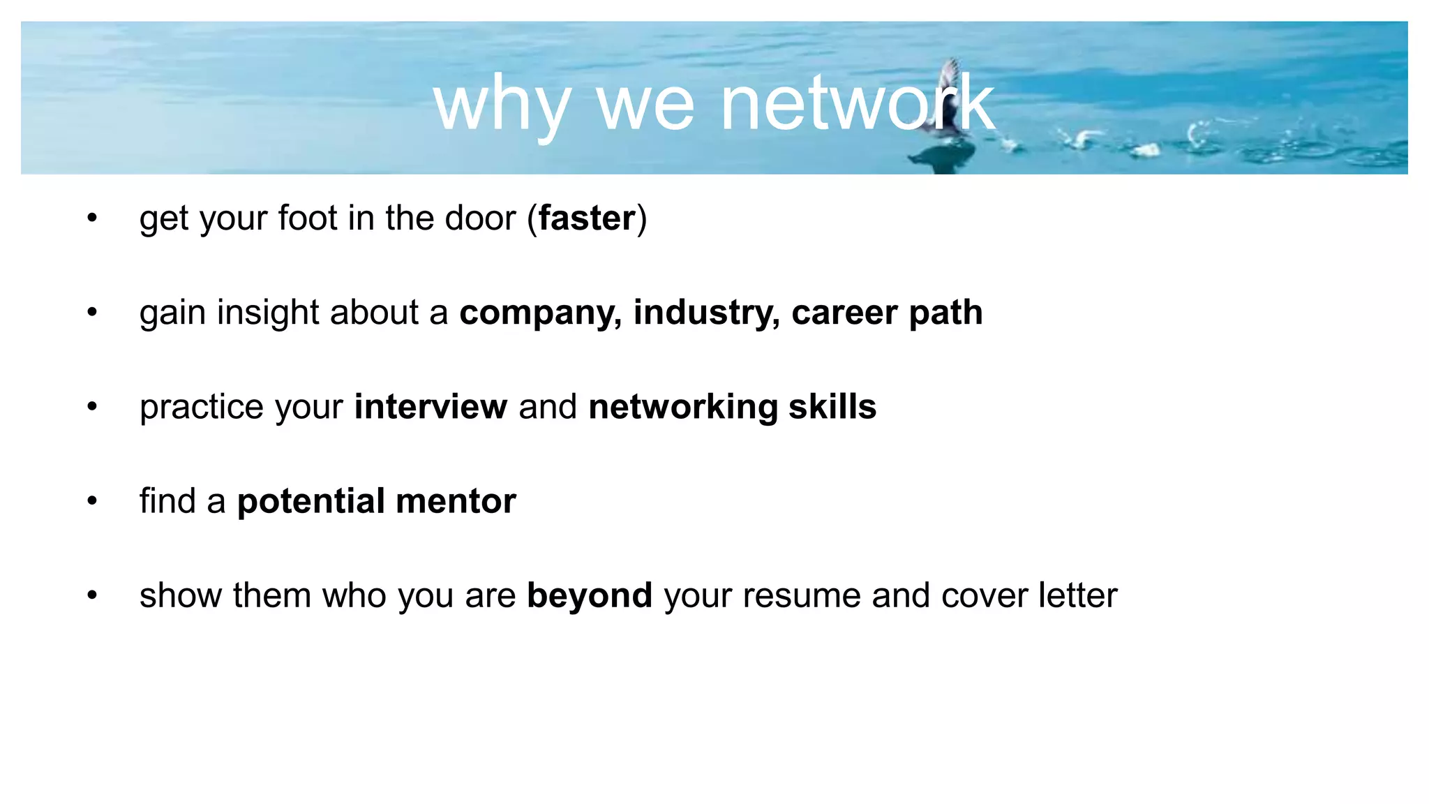 why we network
• get your foot in the door (faster)
• gain insight about a company, industry, career path
• practice your interview and networking skills
• find a potential mentor
• show them who you are beyond your resume and cover letter
 