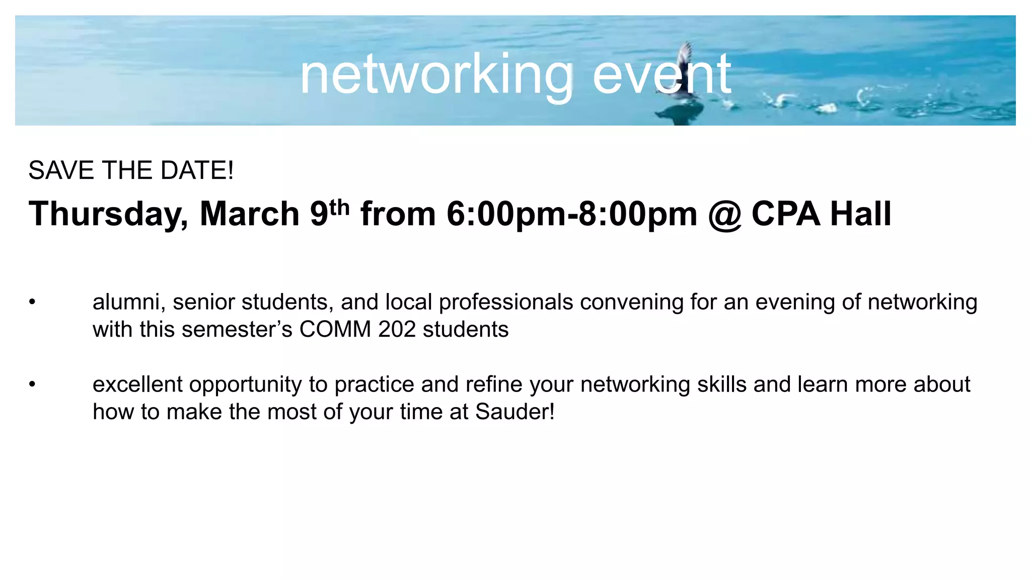 networking event
SAVE THE DATE!
Thursday, March 9th from 6:00pm-8:00pm @ CPA Hall
• alumni, senior students, and local professionals convening for an evening of networking
with this semester’s COMM 202 students
• excellent opportunity to practice and refine your networking skills and learn more about
how to make the most of your time at Sauder!
 