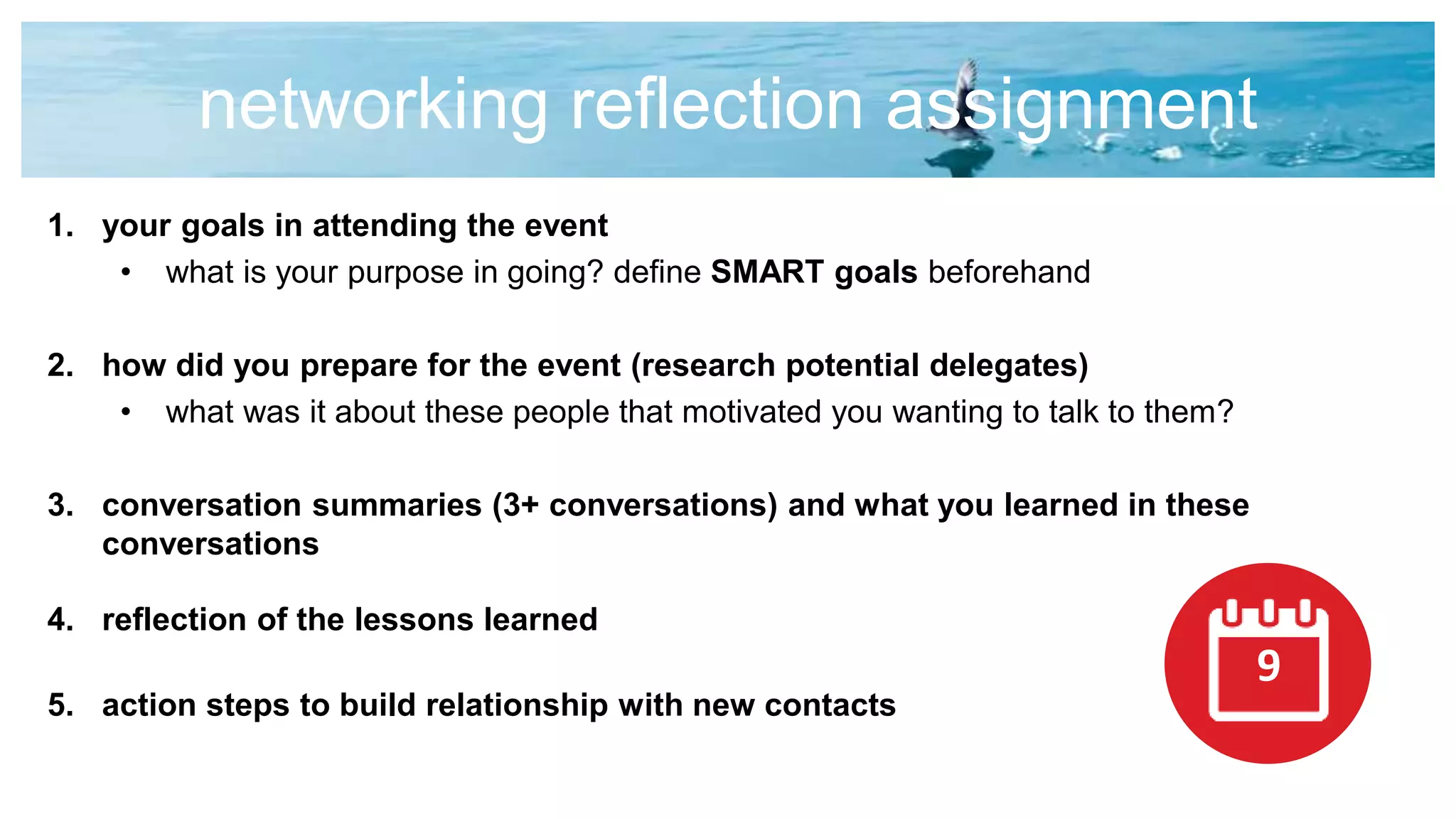 networking reflection assignment
1. your goals in attending the event
• what is your purpose in going? define SMART goals beforehand
2. how did you prepare for the event (research potential delegates)
• what was it about these people that motivated you wanting to talk to them?
3. conversation summaries (3+ conversations) and what you learned in these
conversations
4. reflection of the lessons learned
5. action steps to build relationship with new contacts
9
 