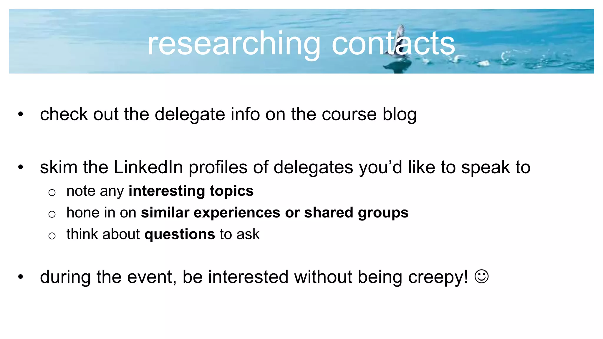 researching contacts
• check out the delegate info on the course blog
• skim the LinkedIn profiles of delegates you’d like to speak to
o note any interesting topics
o hone in on similar experiences or shared groups
o think about questions to ask
• during the event, be interested without being creepy! 
 