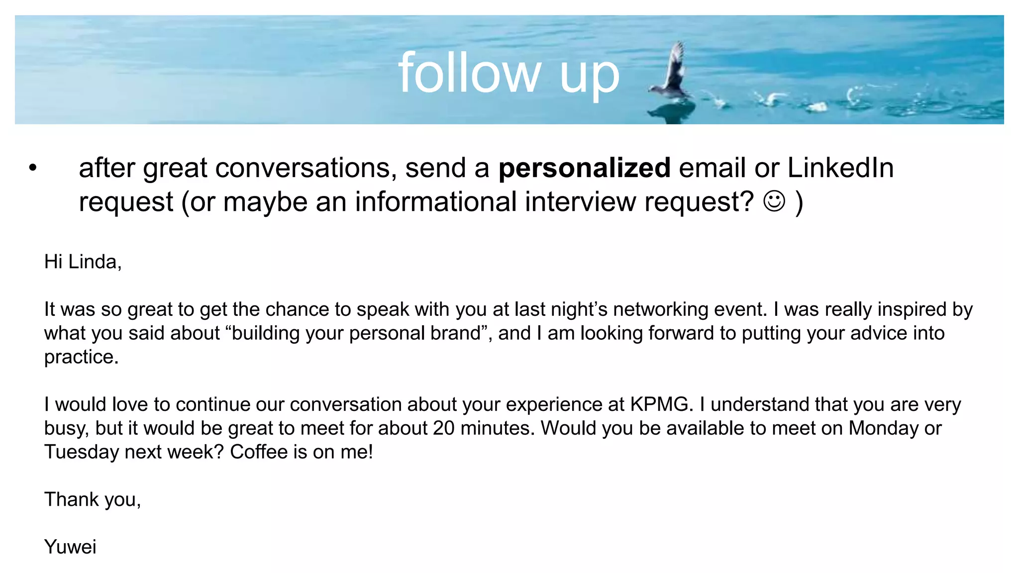 follow up
• after great conversations, send a personalized email or LinkedIn
request (or maybe an informational interview request?  )
Hi Linda,
It was so great to get the chance to speak with you at last night’s networking event. I was really inspired by
what you said about “building your personal brand”, and I am looking forward to putting your advice into
practice.
I would love to continue our conversation about your experience at KPMG. I understand that you are very
busy, but it would be great to meet for about 20 minutes. Would you be available to meet on Monday or
Tuesday next week? Coffee is on me!
Thank you,
Yuwei
 