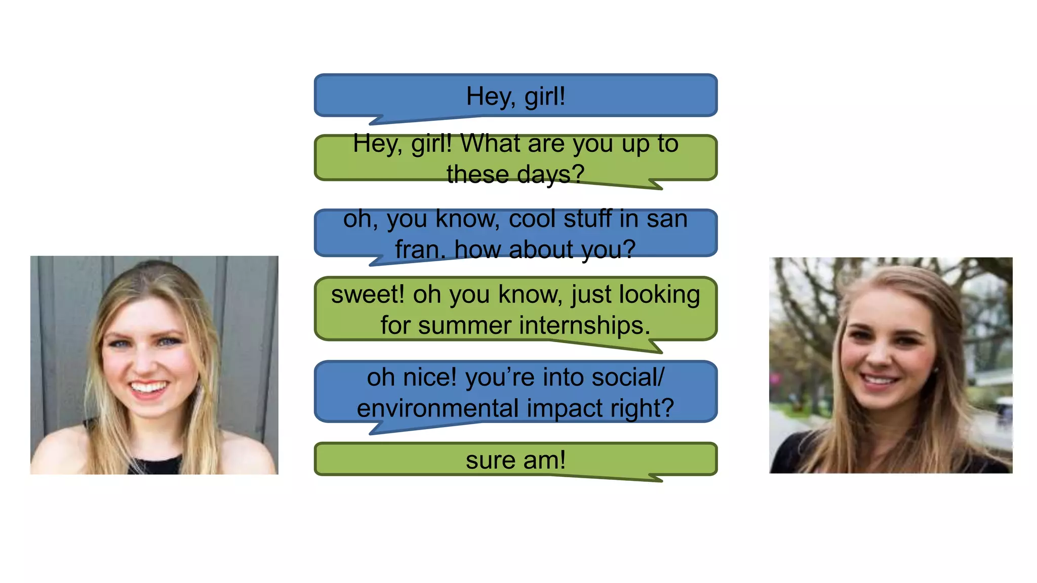 Hey, girl!
Hey, girl! What are you up to
these days?
oh, you know, cool stuff in san
fran. how about you?
sweet! oh you know, just looking
for summer internships.
oh nice! you’re into social/
environmental impact right?
sure am!
 