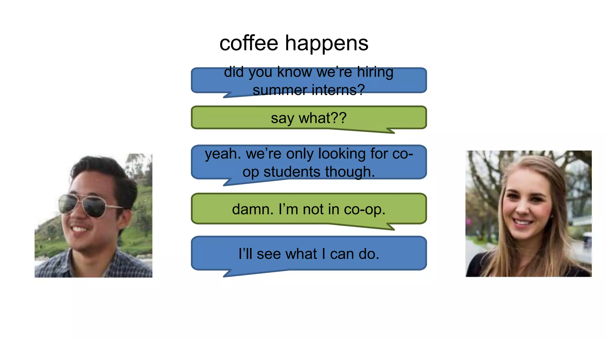 coffee happens
did you know we’re hiring
summer interns?
say what??
yeah. we’re only looking for co-
op students though.
damn. I’m not in co-op.
I’ll see what I can do.
 