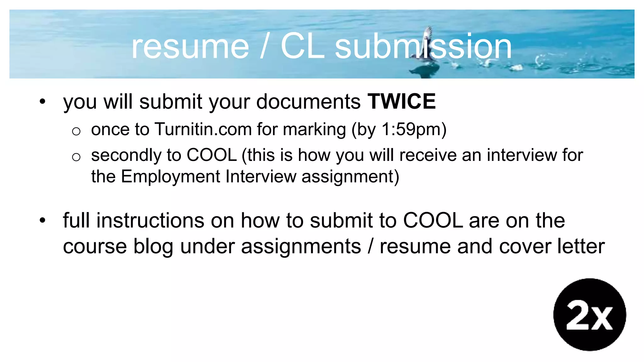 resume / CL submission
• you will submit your documents TWICE
o once to Turnitin.com for marking (by 1:59pm)
o secondly to COOL (this is how you will receive an interview for
the Employment Interview assignment)
• full instructions on how to submit to COOL are on the
course blog under assignments / resume and cover letter
 