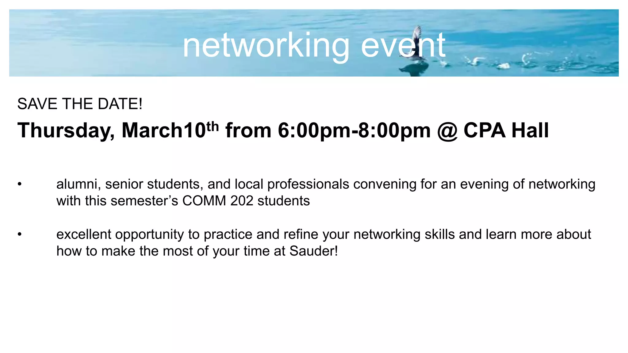 networking event
SAVE THE DATE!
Thursday, March10th from 6:00pm-8:00pm @ CPA Hall
• alumni, senior students, and local professionals convening for an evening of networking
with this semester’s COMM 202 students
• excellent opportunity to practice and refine your networking skills and learn more about
how to make the most of your time at Sauder!
 