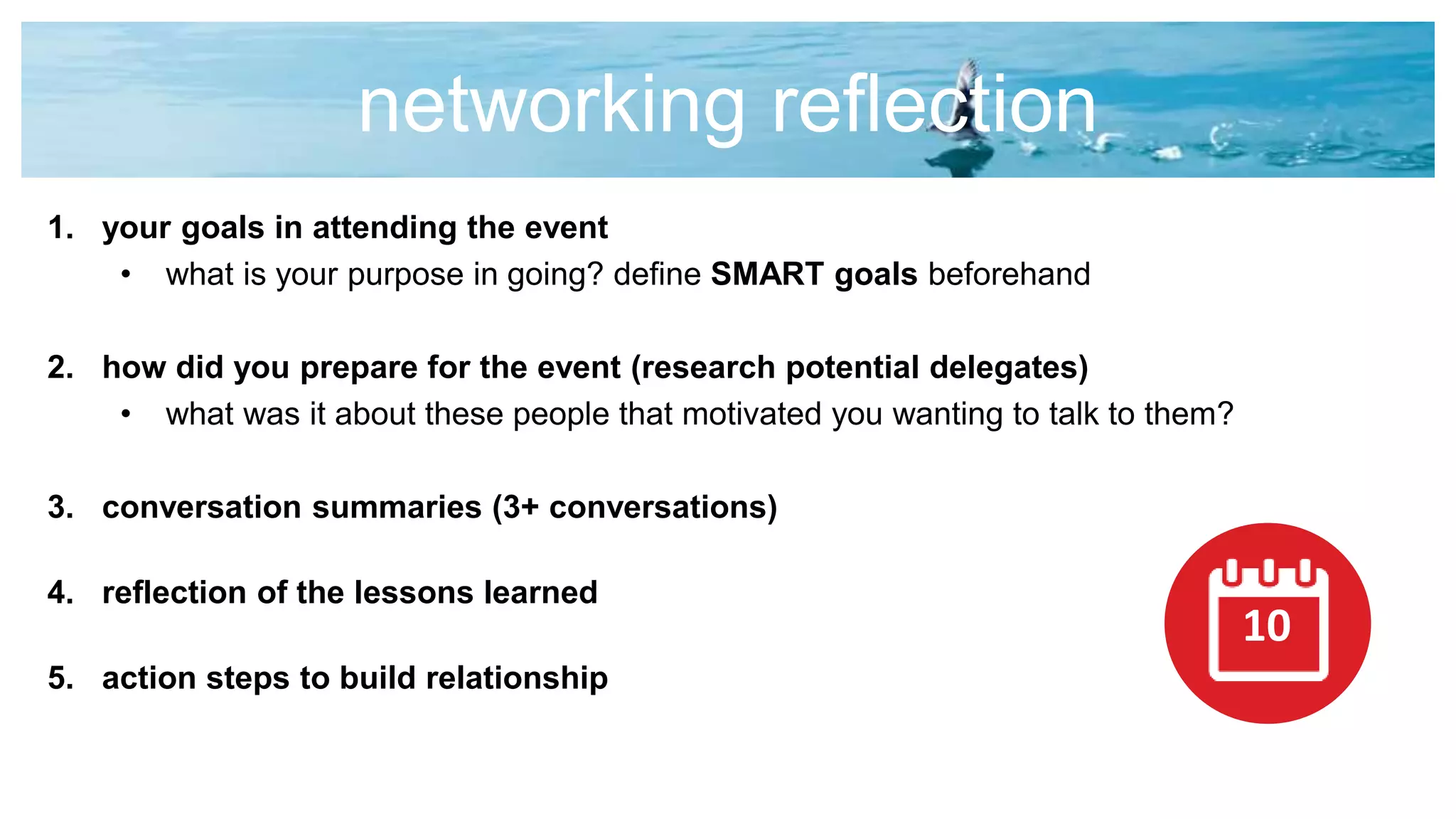 networking reflection
1. your goals in attending the event
• what is your purpose in going? define SMART goals beforehand
2. how did you prepare for the event (research potential delegates)
• what was it about these people that motivated you wanting to talk to them?
3. conversation summaries (3+ conversations)
4. reflection of the lessons learned
5. action steps to build relationship
10
 