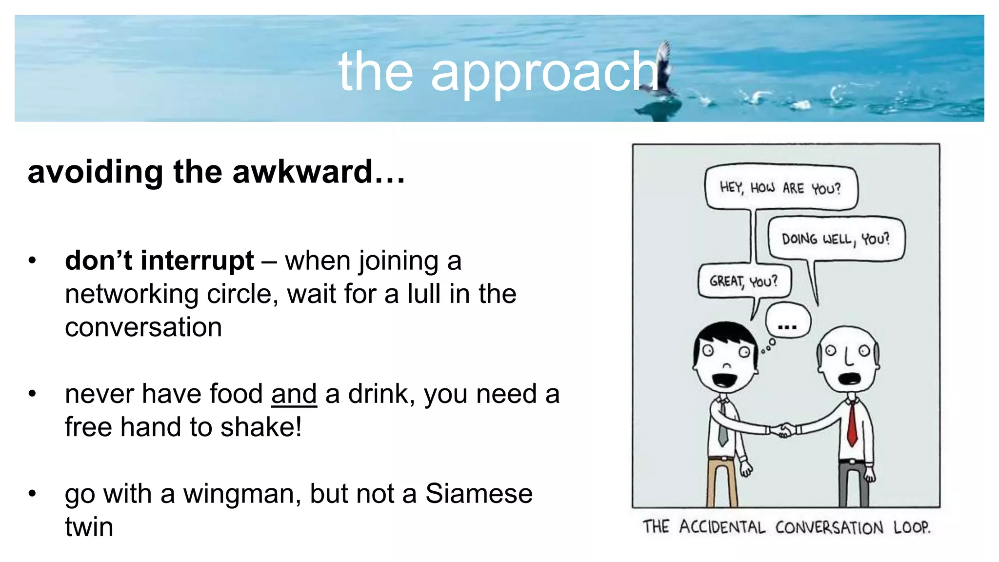 the approach
avoiding the awkward…
• don’t interrupt – when joining a
networking circle, wait for a lull in the
conversation
• never have food and a drink, you need a
free hand to shake!
• go with a wingman, but not a Siamese
twin
 