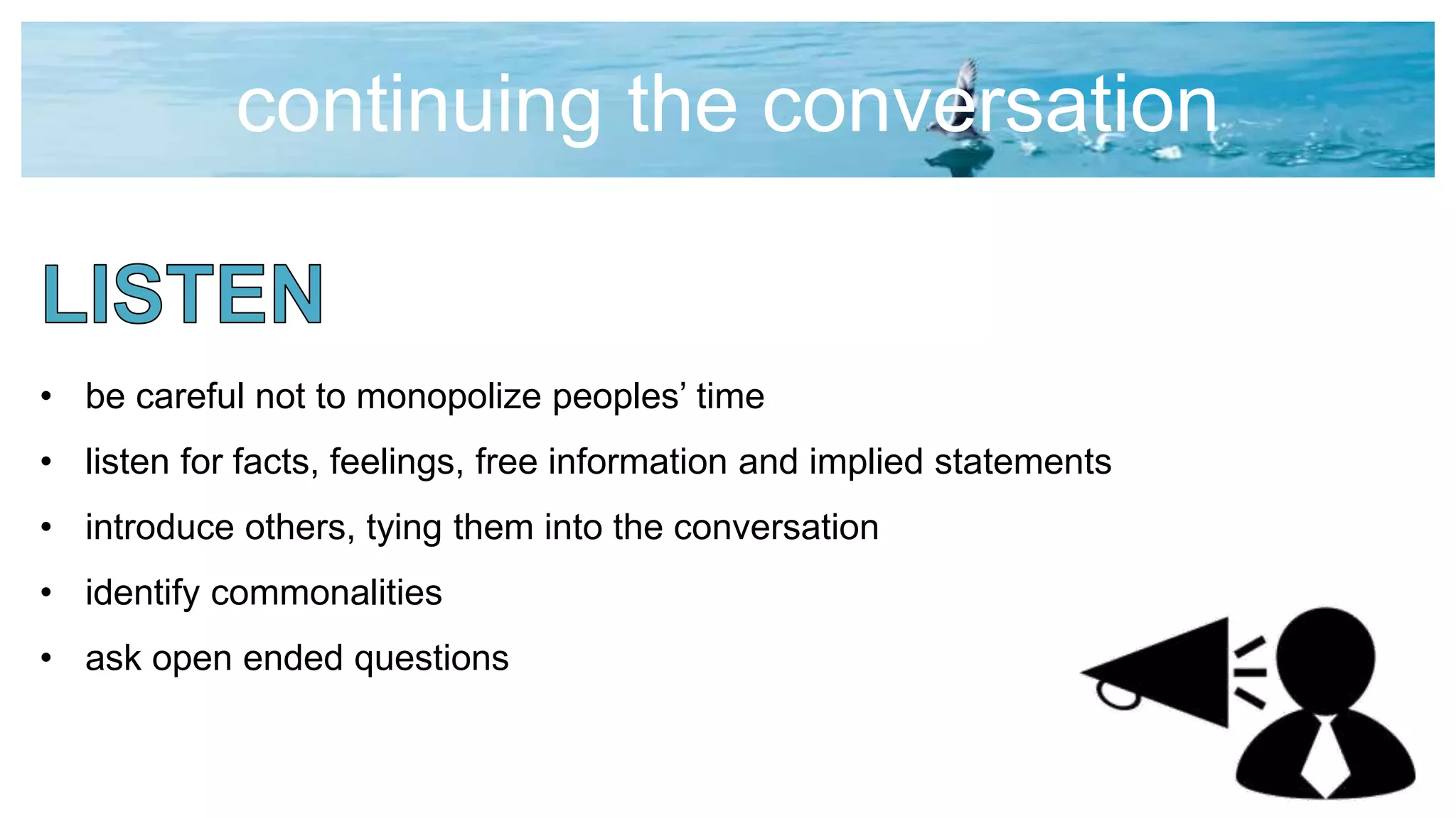 continuing the conversation
• be careful not to monopolize peoples’ time
• listen for facts, feelings, free information and implied statements
• introduce others, tying them into the conversation
• identify commonalities
• ask open ended questions
 