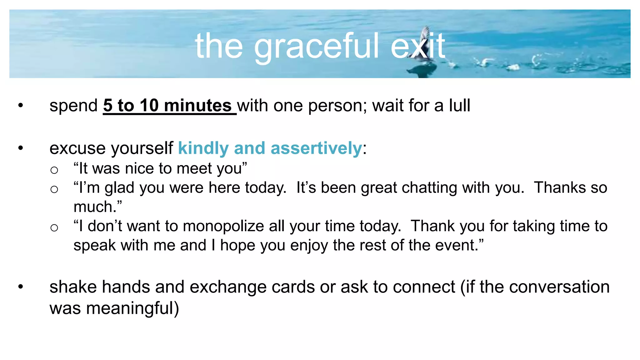 the graceful exit
• spend 5 to 10 minutes with one person; wait for a lull
• excuse yourself kindly and assertively:
o “It was nice to meet you”
o “I’m glad you were here today. It’s been great chatting with you. Thanks so
much.”
o “I don’t want to monopolize all your time today. Thank you for taking time to
speak with me and I hope you enjoy the rest of the event.”
• shake hands and exchange cards or ask to connect (if the conversation
was meaningful)
 